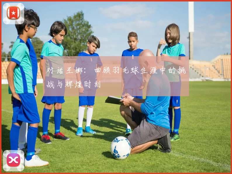 对话王娜：回顾羽毛球生涯中的挑战与辉煌时刻