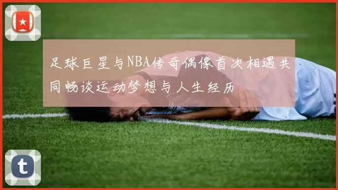 足球巨星与NBA传奇偶像首次相遇共同畅谈运动梦想与人生经历