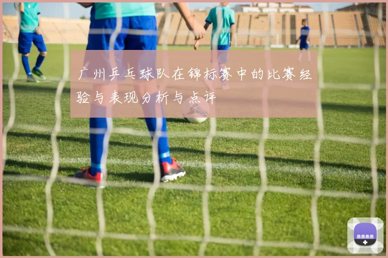 广州乒乓球队在锦标赛中的比赛经验与表现分析与点评