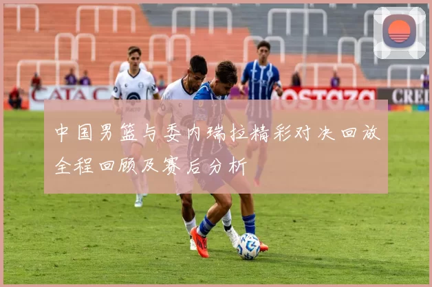 中国男篮与委内瑞拉精彩对决回放全程回顾及赛后分析