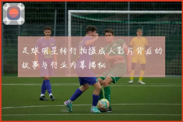 足球明星转行拍摄成人影片背后的故事与行业内幕揭秘