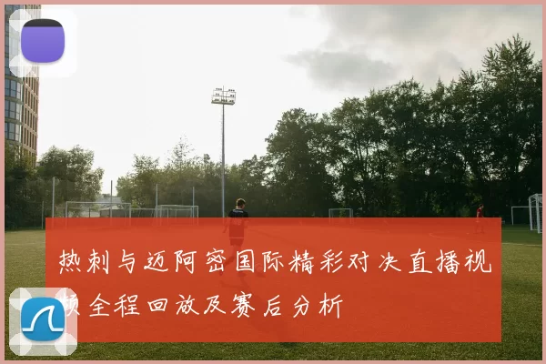 热刺与迈阿密国际精彩对决直播视频全程回放及赛后分析