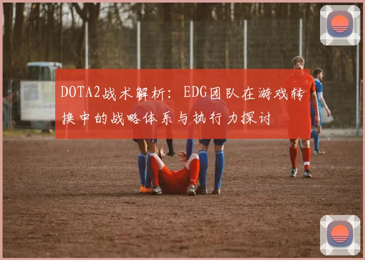 DOTA2战术解析：EDG团队在游戏转换中的战略体系与执行力探讨