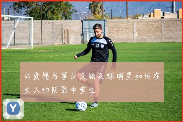 当爱情与事业交错足球明星如何在女人的阴影中重生