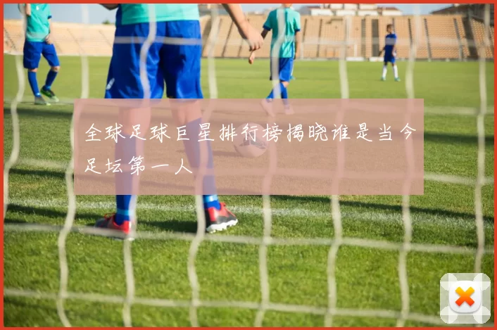 全球足球巨星排行榜揭晓谁是当今足坛第一人