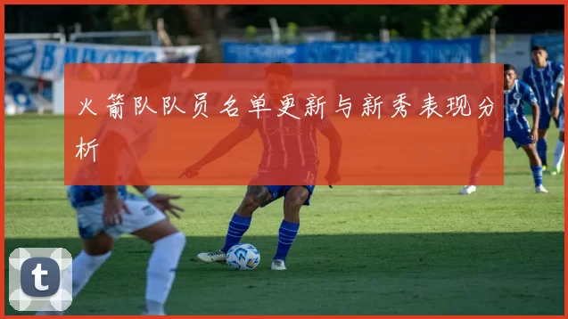 火箭队队员名单更新与新秀表现分析