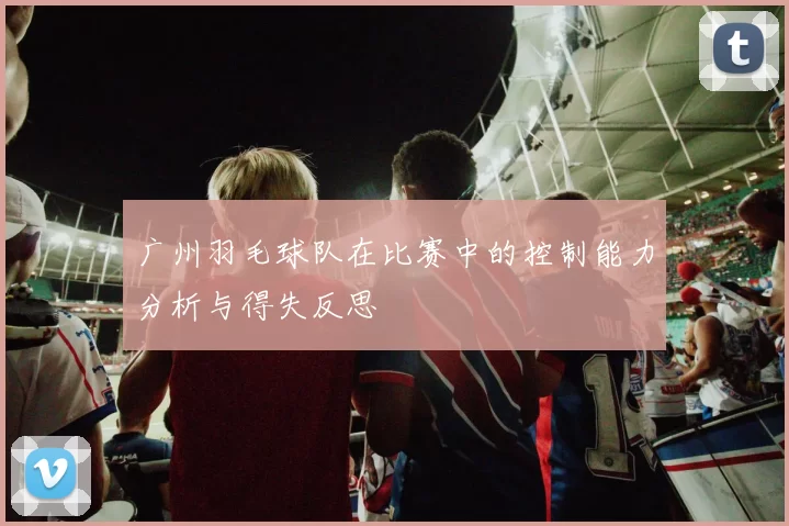 广州羽毛球队在比赛中的控制能力分析与得失反思