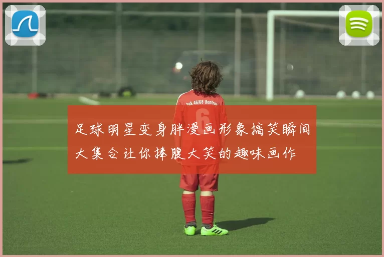 足球明星变身胖漫画形象搞笑瞬间大集合让你捧腹大笑的趣味画作