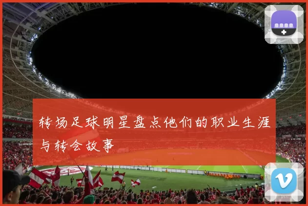 转场足球明星盘点他们的职业生涯与转会故事