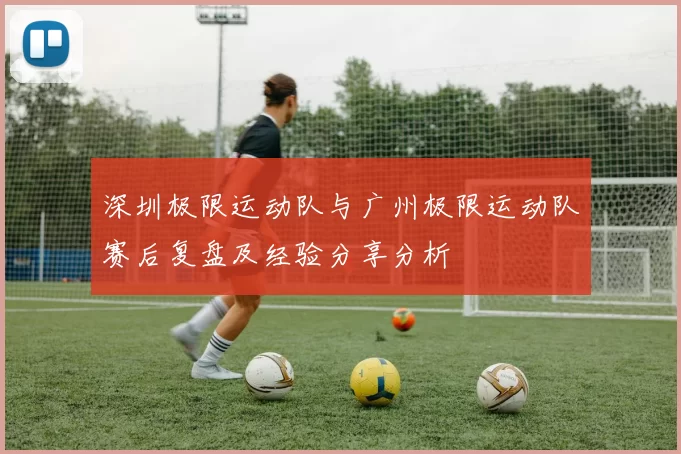 深圳极限运动队与广州极限运动队赛后复盘及经验分享分析