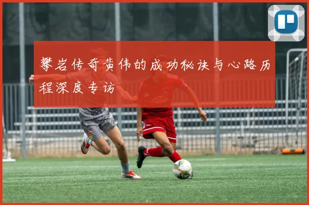 攀岩传奇黄伟的成功秘诀与心路历程深度专访