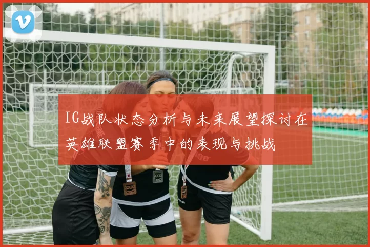 IG战队状态分析与未来展望探讨在英雄联盟赛季中的表现与挑战