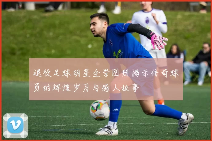 退役足球明星全景图册揭示传奇球员的辉煌岁月与感人故事