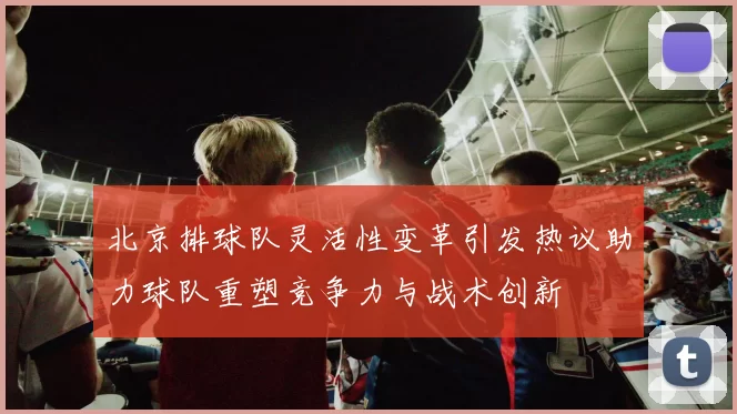 北京排球队灵活性变革引发热议助力球队重塑竞争力与战术创新