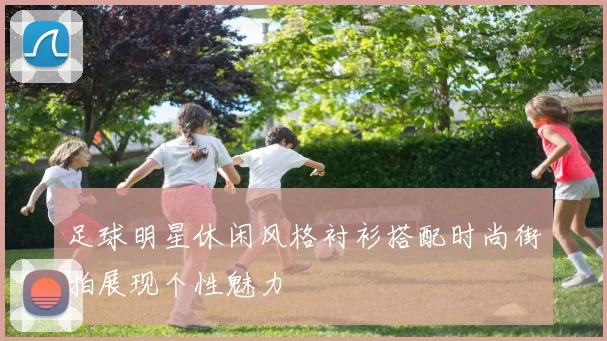 足球明星休闲风格衬衫搭配时尚街拍展现个性魅力