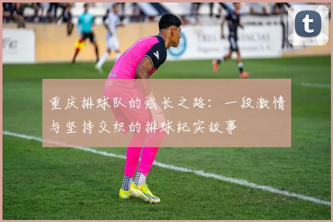 重庆排球队的成长之路：一段激情与坚持交织的排球纪实故事