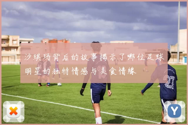 沙琪玛背后的故事揭示了哪位足球明星的独特情感与美食情缘